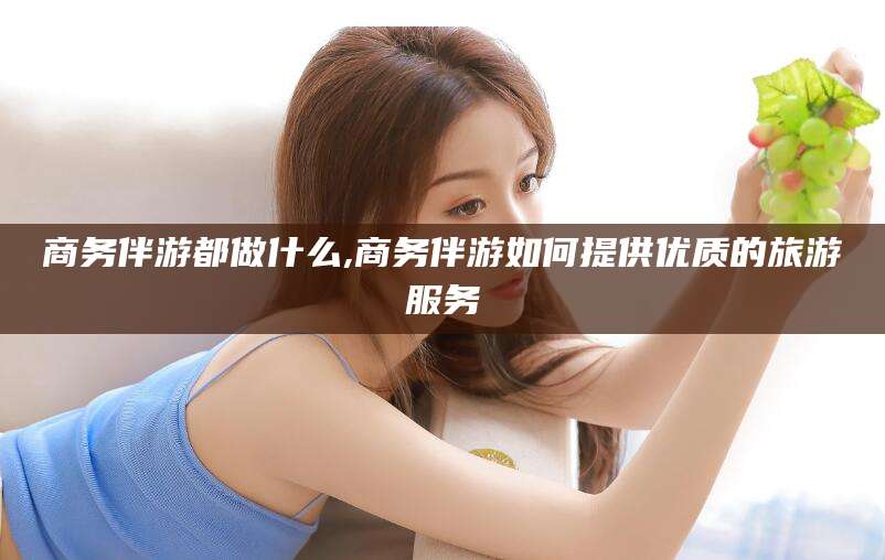 日喀则商务伴游都做什么,商务伴游如何提供优质的旅游服务