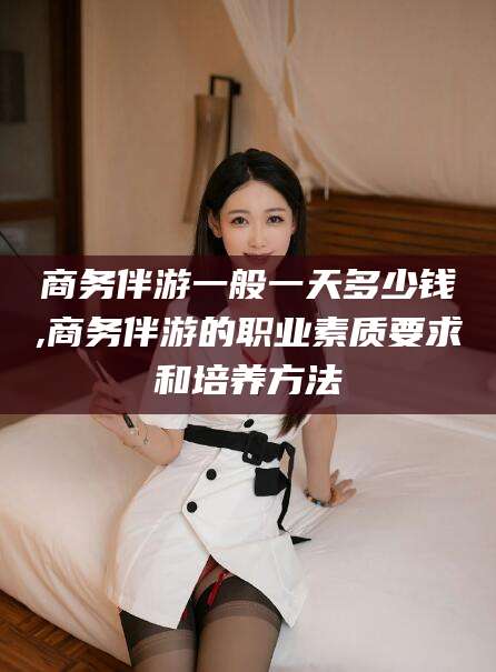 日喀则商务伴游一般一天多少钱,商务伴游的职业素质要求和培养方法
