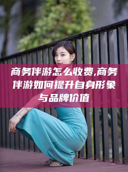 日喀则商务伴游怎么收费,商务伴游如何提升自身形象与品牌价值