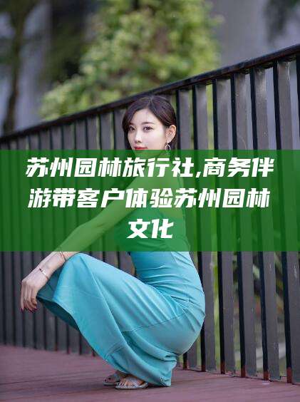 日喀则苏州园林旅行社,商务伴游带客户体验苏州园林文化