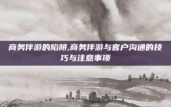 日喀则商务伴游的陷阱,商务伴游与客户沟通的技巧与注意事项
