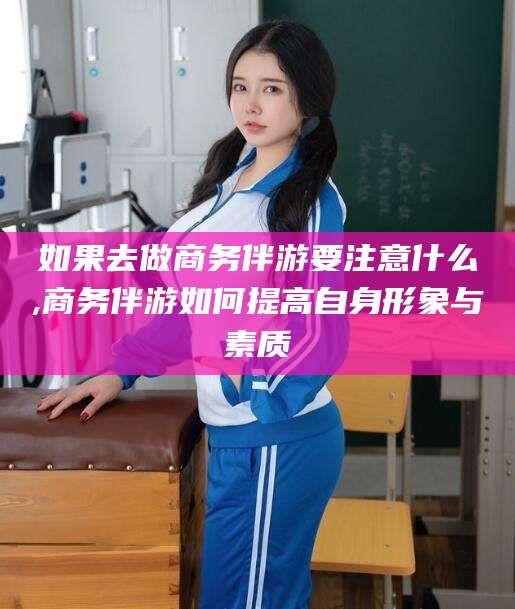 日喀则如果去做商务伴游要注意什么,商务伴游如何提高自身形象与素质