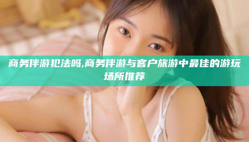 日喀则商务伴游犯法吗,商务伴游与客户旅游中最佳的游玩场所推荐