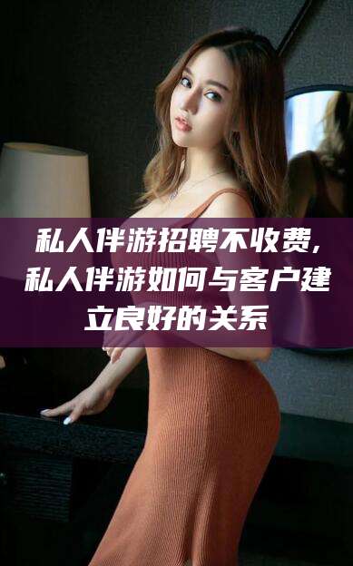 日喀则私人伴游招聘不收费,私人伴游如何与客户建立良好的关系