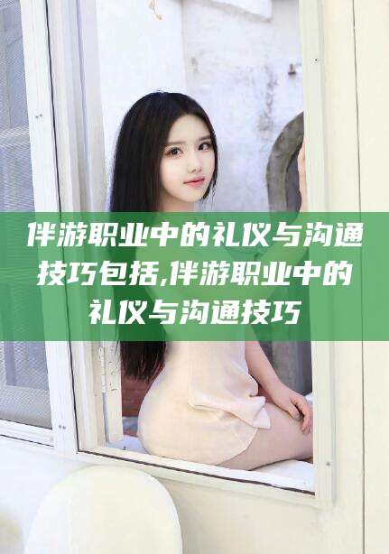 日喀则伴游职业中的礼仪与沟通技巧包括,伴游职业中的礼仪与沟通技巧