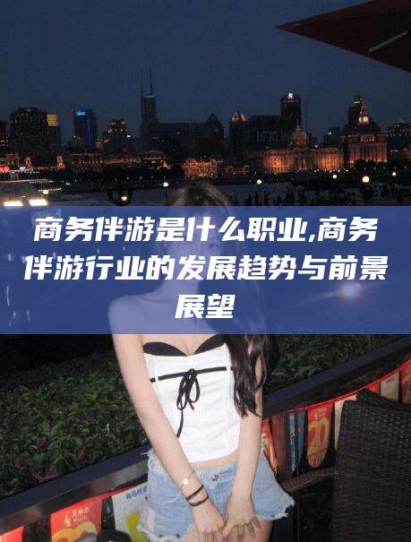 日喀则商务伴游是什么职业,商务伴游行业的发展趋势与前景展望