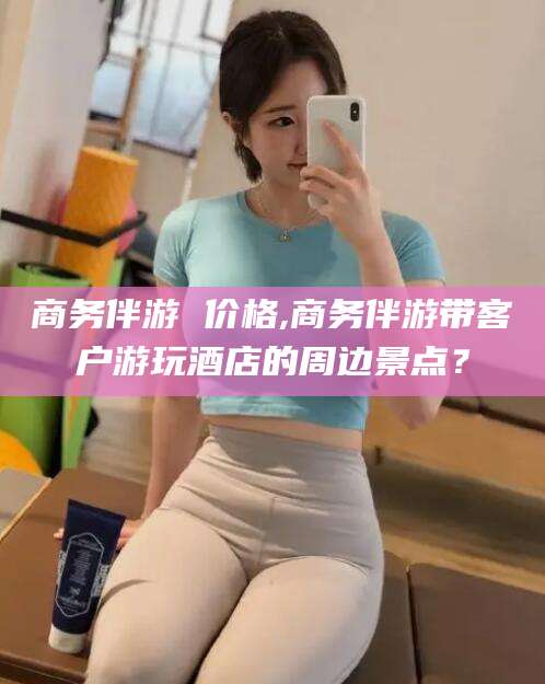 日喀则商务伴游 价格,商务伴游带客户游玩酒店的周边景点？