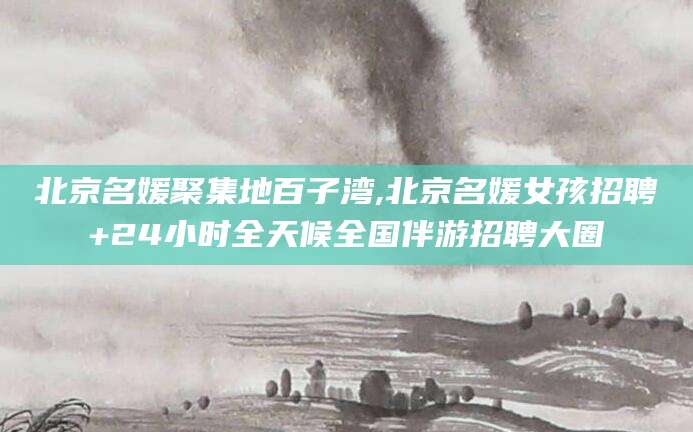 日喀则北京名媛聚集地百子湾,北京名媛女孩招聘+24小时全天候全国伴游招聘大圈