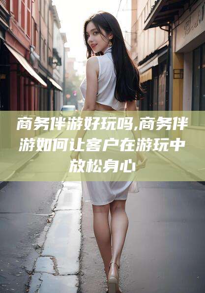 日喀则商务伴游好玩吗,商务伴游如何让客户在游玩中放松身心