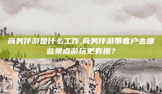 日喀则商务伴游是什么工作,商务伴游带客户去哪些景点游玩更有趣？
