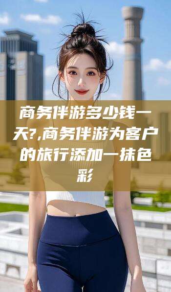 日喀则商务伴游多少钱一天?,商务伴游为客户的旅行添加一抹色彩