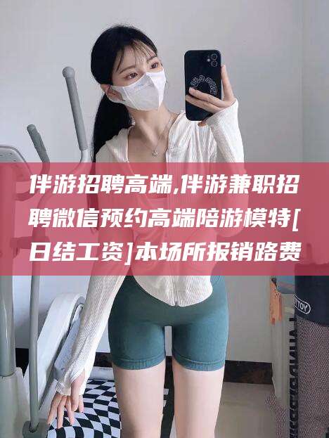 日喀则伴游招聘高端,伴游兼职招聘微信预约高端陪游模特[日结工资]本场所报销路费