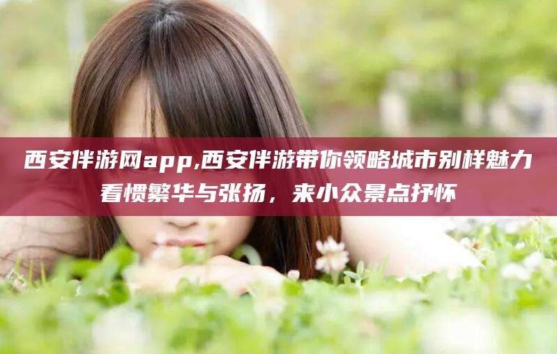 日喀则西安伴游网app,西安伴游带你领略城市别样魅力看惯繁华与张扬，来小众景点抒怀