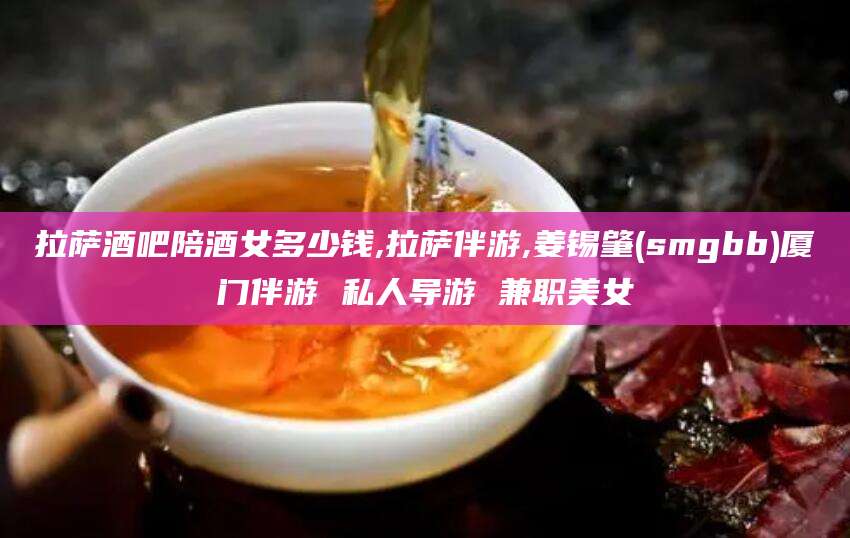 日喀则拉萨酒吧陪酒女多少钱,拉萨伴游,姜锡肇(smgbb)厦门伴游 私人导游 兼职美女