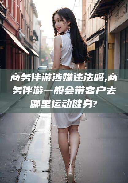 日喀则商务伴游涉嫌违法吗,商务伴游一般会带客户去哪里运动健身?