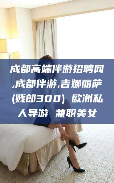 日喀则成都高端伴游招聘网,成都伴游,吉娜丽萨(贱郎300) 欧洲私人导游 兼职美女