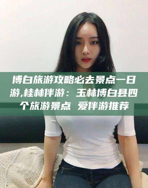 日喀则博白旅游攻略必去景点一日游,桂林伴游：玉林博白县四个旅游景点 爱伴游推荐