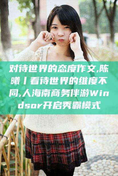 日喀则对待世界的态度作文,陈曦丨看待世界的维度不同,人海南商务伴游Windsor开启秀霸模式