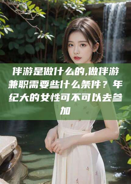 日喀则伴游是做什么的,做伴游兼职需要些什么条件？年纪大的女性可不可以去参加