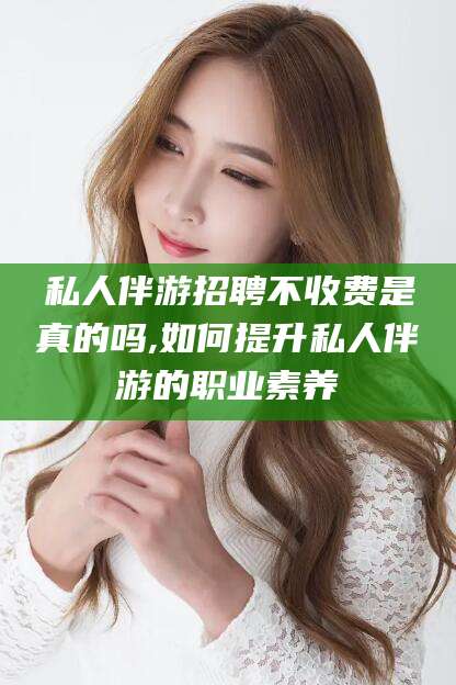 日喀则私人伴游招聘不收费是真的吗,如何提升私人伴游的职业素养