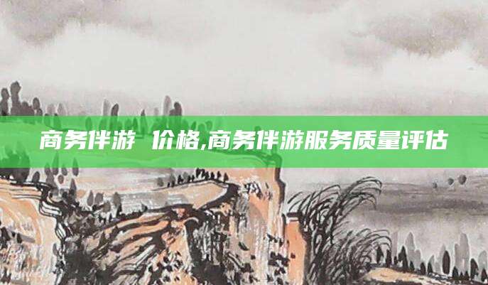日喀则商务伴游 价格,商务伴游服务质量评估