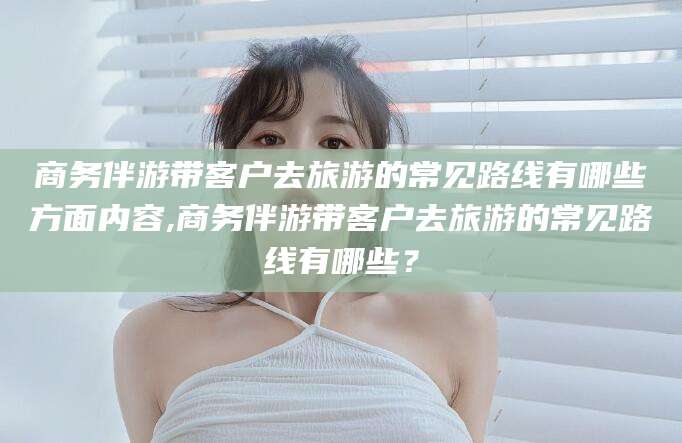 日喀则商务伴游带客户去旅游的常见路线有哪些方面内容,商务伴游带客户去旅游的常见路线有哪些？