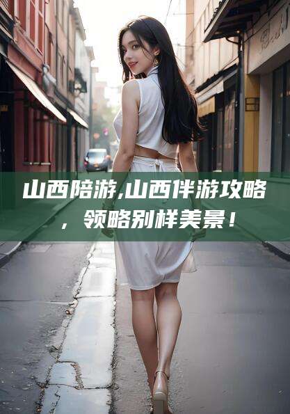 日喀则山西陪游,山西伴游攻略，领略别样美景！