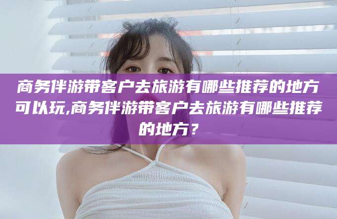 日喀则商务伴游带客户去旅游有哪些推荐的地方可以玩,商务伴游带客户去旅游有哪些推荐的地方？