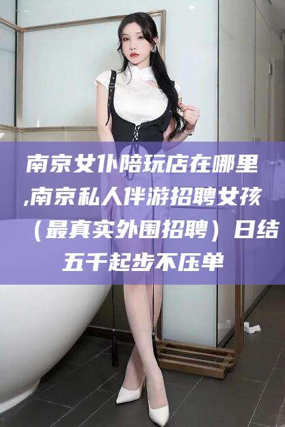 日喀则南京女仆陪玩店在哪里,南京私人伴游招聘女孩（最真实外围招聘）日结五千起步不压单