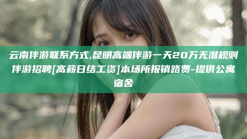 日喀则云南伴游联系方式,昆明高端伴游一天20万无潜规则伴游招聘[高薪日结工资]本场所报销路费-提供公寓宿舍