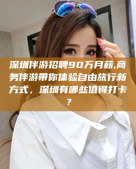 日喀则深圳伴游招聘90万月薪,商务伴游带你体验自由旅行新方式，深圳有哪些值得打卡？