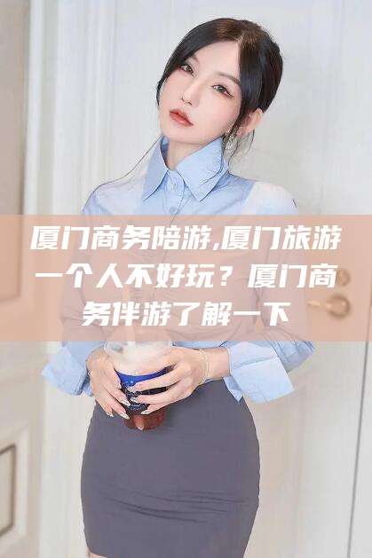 日喀则厦门商务陪游,厦门旅游一个人不好玩？厦门商务伴游了解一下