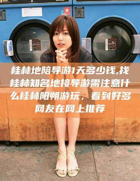 日喀则桂林地陪导游1天多少钱,找桂林知名地接导游需注意什么桂林阳朔游玩，看到好多网友在网上推荐