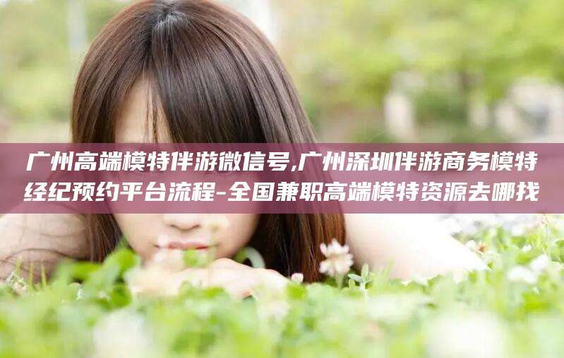 日喀则广州高端模特伴游微信号,广州深圳伴游商务模特经纪预约平台流程-全国兼职高端模特资源去哪找