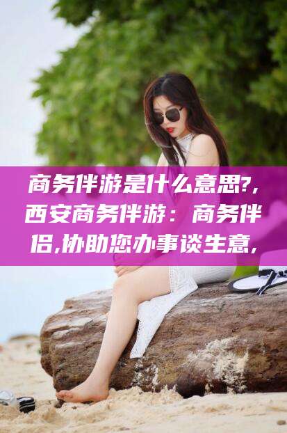 商务伴游是什么意思?,西安商务伴游:商务伴侣,协助您办事谈生意,