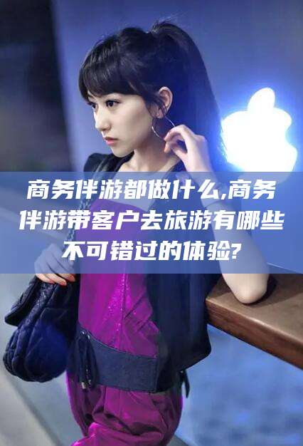 日喀则商务伴游都做什么,商务伴游带客户去旅游有哪些不可错过的体验?