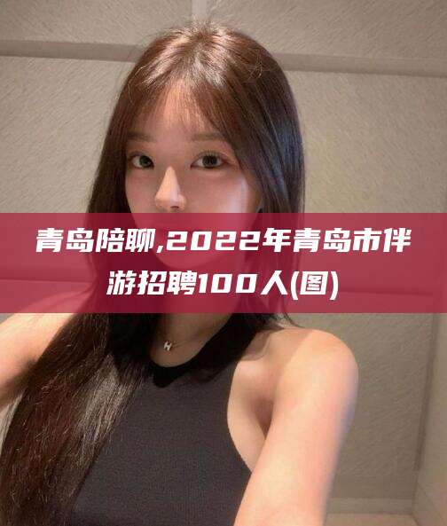日喀则青岛陪聊,2022年青岛市伴游招聘100人(图)