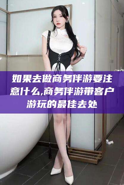 日喀则如果去做商务伴游要注意什么,商务伴游带客户游玩的最佳去处