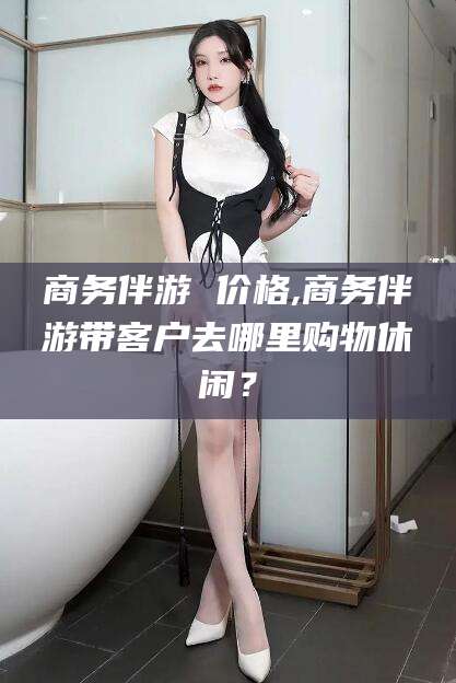 日喀则商务伴游 价格,商务伴游带客户去哪里购物休闲？