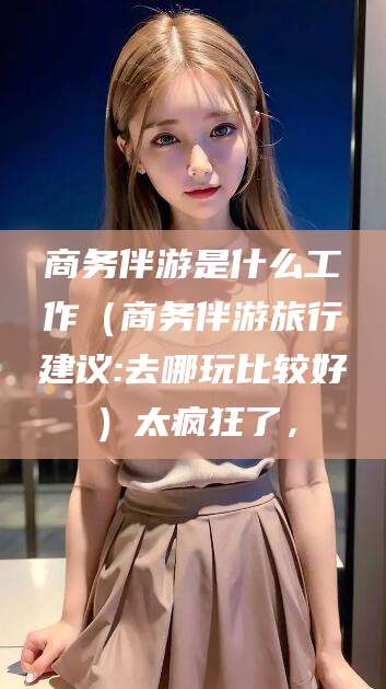 日喀则商务伴游是什么工作（商务伴游旅行建议:去哪玩比较好）太疯狂了，