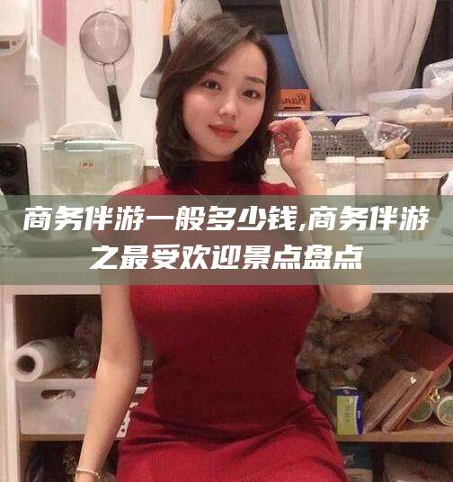 日喀则商务伴游一般多少钱,商务伴游之最受欢迎景点盘点